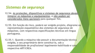 Sistemas de segurança
12.54. As proteções, dispositivos e sistemas de segurança devem
integrar as máquinas e equipamentos, e não podem ser
considerados itens opcionais para qualquer fim.
12.55. Em função do risco, poderá ser exigido projeto, diagrama ou
representação esquemática dos sistemas de segurança de
máquinas, com respectivas especificações técnicas em língua
portuguesa.
12.55.1. Quando a máquina não possuir a documentação técnica
exigida, o seu proprietário deve constituí-la, sob a
responsabilidade de profissional legalmente habilitado e com
respectiva ART/CREA.
 