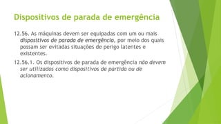 Dispositivos de parada de emergência
12.56. As máquinas devem ser equipadas com um ou mais
dispositivos de parada de emergência, por meio dos quais
possam ser evitadas situações de perigo latentes e
existentes.
12.56.1. Os dispositivos de parada de emergência não devem
ser utilizados como dispositivos de partida ou de
acionamento.
 