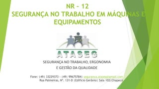 NR – 12
SEGURANÇA NO TRABALHO EM MÁQUINAS E
EQUIPAMENTOS
SEGURANÇA NO TRABALHO, ERGONOMIA
E GESTÃO DA QUALIDADE
Fone: |49| 33229373 - |49| 99675784| seguranca.ataseg@gmail.com
Rua Palmeiras, Nº. 131-D |Edifício Gerânio| Sala 102|Chapecó
 