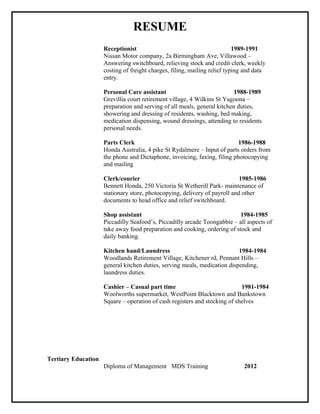 RESUME
Receptionist 1989-1991
Nissan Motor company, 2a Birmingham Ave, Villawood –
Answering switchboard, relieving stock and credit clerk, weekly
costing of freight charges, filing, mailing relief typing and data
entry.
Personal Care assistant 1988-1989
Grevillia court retirement village, 4 Wilkins St Yagoona –
preparation and serving of all meals, general kitchen duties,
showering and dressing of residents, washing, bed making,
medication dispensing, wound dressings, attending to residents
personal needs.
Parts Clerk 1986-1988
Honda Australia, 4 pike St Rydalmere – Input of parts orders from
the phone and Dictaphone, invoicing, faxing, filing photocopying
and mailing
Clerk/courier 1985-1986
Bennett Honda, 250 Victoria St Wetherill Park- maintenance of
stationary store, photocopying, delivery of payroll and other
documents to head office and relief switchboard.
Shop assistant 1984-1985
Piccadilly Seafood’s, Piccadilly arcade Toongabbie – all aspects of
take away food preparation and cooking, ordering of stock and
daily banking.
Kitchen hand/Laundress 1984-1984
Woodlands Retirement Village, Kitchener rd, Pennant Hills –
general kitchen duties, serving meals, medication dispending,
laundress duties.
Cashier – Casual part time 1981-1984
Woolworths supermarket, WestPoint Blacktown and Bankstown
Square – operation of cash registers and stocking of shelves
Tertiary Education
Diploma of Management MDS Training 2012
 