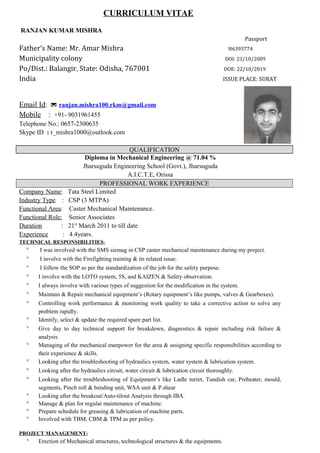CURRICULUM VITAE
RANJAN KUMAR MISHRA
Passport
Father’s Name: Mr. Amar Mishra H6393774
Municipality colony DOI: 23/10/2009
Po/Dist.: Balangir, State: Odisha, 767001 DOE: 22/10/2019
India ISSUE PLACE: SURAT
Email Id:  ranjan.mishra100.rkm@gmail.com
Mobile : +91- 9031961455
Telephone No.: 0657-2300635
Skype ID : r_mishra1000@outlook.com
QUALIFICATION
Diploma in Mechanical Engineering @ 71.04 %
Jharsuguda Engineering School (Govt.), Jharsuguda
A.I.C.T.E, Orissa
PROFESSIONAL WORK EXPERIENCE
Company Name: Tata Steel Limited
Industry Type : CSP (3 MTPA)
Functional Area: Caster Mechanical Maintenance.
Functional Role: Senior Associates
Duration : 21st
March 2011 to till date
Experience : 4.4years.
TECHNICAL RESPONSIBILITIES-
° I was involved with the SMS siemag in CSP caster mechanical maintenance during my project.
° I involve with the Firefighting training & its related issue.
° I follow the SOP as per the standardization of the job for the safety purpose.
° I involve with the LOTO system, 5S, and KAIZEN & Safety observation.
° I always involve with various types of suggestion for the modification in the system.
° Maintain & Repair mechanical equipment’s (Rotary equipment’s like pumps, valves & Gearboxes).
° Controlling work performance & monitoring work quality to take a corrective action to solve any
problem rapidly.
° Identify, select & update the required spare part list.
° Give day to day technical support for breakdown, diagnostics & repair including risk failure &
analysis.
° Managing of the mechanical manpower for the area & assigning specific responsibilities according to
their experience & skills.
° Looking after the troubleshooting of hydraulics system, water system & lubrication system.
° Looking after the hydraulics circuit, water circuit & lubrication circuit thoroughly.
° Looking after the troubleshooting of Equipment’s like Ladle turret, Tundish car, Preheater, mould,
segments, Pinch roll & bending unit, WSA unit & P.shear
° Looking after the breakout/Auto-tilout Analysis through IBA.
° Manage & plan for regular maintenance of machine.
° Prepare schedule for greasing & lubrication of machine parts.
° Involved with TBM, CBM & TPM as per policy.
PROJECT MANAGEMENT-
° Erection of Mechanical structures, technological structures & the equipments.
 