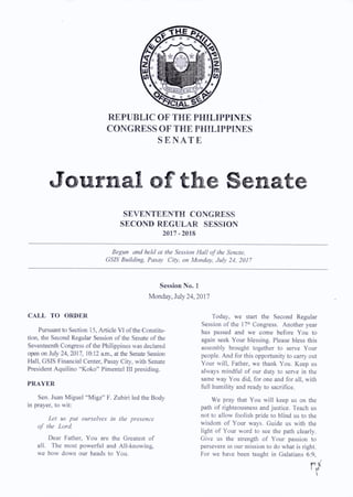 REPUBLIC OF THE PHILIPPINES
CONGRESS OF THE PHILIPPINES
S E N A T E
Journal of the Senate
SEVENTEENTH CONGRESS
SECOND REGULAR SESSION
2017-2018
Begun and held at the Session Hall o f the Senate.
GSIS Building. Pasay City, on Monday. July 24, 2017
Session No. 1
Monday, July 24,2017
CALL TO ORDER
Pursuant to Section 15, Article VI of the Constitu­
tion, the Second Regular Session of the Senate of the
Seventeenth Congress of the Philippines was declared
open on July 24, 2017, 10:12 a.m., at the Senate Session
Hall, GSIS Financial Center, Pasay City, with Senate
President Aquilino “Koko” Pimentel III presiding.
PRAYER
Sen. Juan Miguel “Migz” F. Zubiri led the Body
in prayer, to wit:
Let us put ourselves in the presence
o f the Lord.
Dear Father, You are the Greatest of
all. The most powerful and All-knowing,
we bow down our heads to You.
Today, we start the Second Regular
Session of the 17th Congress. Another year
has passed and we come before You to
again seek Your blessing. Please bless this
assembly brought together to serve Your
people. And for this opportunity to carry out
Your will. Father, we thank You. Keep us
always mindful of our duty to serve in the
same way You did, for one and for all, with
full humility and ready to sacrifice.
We pray that You will keep us on the
path of righteousness and justice. Teach us
not to allow foolish pride to blind us to the
wisdom of Your ways. Guide us with the
light of Your word to see the path clearly.
Give us the strength of Your passion to
persevere in our mission to do what is right.
For we have been taught in Galatians 6:9,
r/
 