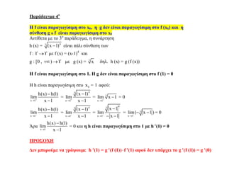 Παράδειγμα 4ο
Η f είναι παραγωγίσιμη στο x0, η g δεν είναι παραγωγίσιμη στο f (x0) και η
σύνθεση g o f είναι παραγωγίσιμη στο x0
Αντίθετα με το 3ο
παράδειγμα, η συνάρτηση
h (x) = 43
(x 1) είναι πάλι σύνθεση των
f :   με f (x) = (x-1)4
και
g : [0 , )  με g (x) = 3
x δηλ. h (x) = g (f (x))
Η f είναι παραγωγίσιμη στο 1. Η g δεν είναι παραγωγίσιμη στο f (1) = 0
Η h είναι παραγωγίσιμη στο 0x 1= αφού:
x 1
h(x) h(1)
lim
x 1



=
43
x 1
(x 1)
lim
x 1



= 3
x 1
lim x 1

 = 0
x 1
h(x) h(1)
lim
x 1



=
43
x 1
(x 1)
lim
x 1



=
43
x 1
x 1
lim
x 1


 
= 3
x 1
lim( x 1 )

  = 0
Άρα
x 1
h(x) h(1)
lim
x 1


= 0 και η h είναι παραγωγίσιμη στο 1 με h (1) = 0
ΠΡΟΣΟΧΗ
Δεν μπορούμε να γράψουμε h (1) = g (f (1))f (1) αφού δεν υπάρχει το g (f (1)) = g (0)
 