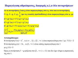 Παραγώγιση αθροίσματος, διαφοράς κ.λ.π δύο συναρτήσεων
Aν οι συναρτήσεις f και g είναι παραγωγίσιμες στο x0, τότε και οι συναρτήσεις
f + g , f – g , f . g ,
f
g
(με τις γνωστές προϋποθέσεις) είναι παραγωγίσιμες στο x0 με
(f + g) (x0 ) = f ( x0) + g ( x0 )
(f + g) (x0 ) = f ( x0) + g ( x0 )
(f . g) (x0 ) = f ( x0) g ( x0 ) + f ( x0) g ( x0 )
0 0 0 0
0 2
0
f (x )g(x ) f (x )g (x )f
(x )
g (g(x ))
    
 
 
Αντιπαράδειγμα:
Η συνάρτηση f (x) = x2
, x(- , 1]  [2 , + ) είναι παραγωγίσιμη στο 1 με f (1) = 2
Η συνάρτηση g (x) = 3x , x[1, + ) είναι επίσης παραγωγίσιμη στο 1
με g (1) =3
Όμως η συνάρτηση f + g ορίζεται στο [2 , + )  {1} και δεν έχει νόημα η παραγωγός
της στο 1.
 