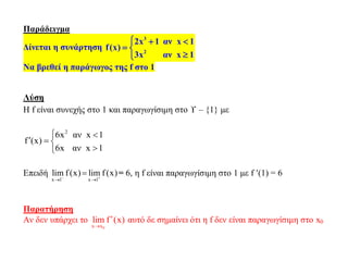 Παράδειγμα
Δίνεται η συνάρτηση
3
2
2x 1 αν x 1
f(x)
3x αν x 1
  
 

Να βρεθεί η παράγωγος της f στο 1
Λύση
Η f είναι συνεχής στο 1 και παραγωγίσιμη στο  – {1} με
2
6x αν x 1
f (x)
6x αν x 1
 
  

Επειδή
x 1 x 1
lim f(x) lim f(x) 
 
 = 6, η f είναι παραγωγίσιμη στο 1 με f (1) = 6
Παρατήρηση
Αν δεν υπάρχει το
0x x
lim f (x)

 αυτό δε σημαίνει ότι η f δεν είναι παραγωγίσιμη στο x0
 