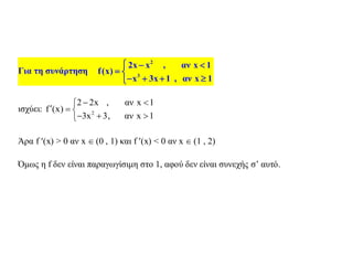 Για τη συνάρτηση
2
3
2x x , αν x 1
f(x)
x 3x 1 , αν x 1
  
 
   
ισχύει: 2
2 2x , αν x 1
f (x)
3x 3, αν x 1
 
  
  
Άρα f (x) > 0 αν x  (0 , 1) και f (x) < 0 αν x  (1 , 2)
Όμως η f δεν είναι παραγωγίσιμη στο 1, αφού δεν είναι συνεχής σ’ αυτό.
 