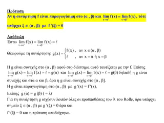Πρόταση
Αν η συνάρτηση f είναι παραγωγίσιμη στο (α , β) και
x α x β
lim f(x) lim f(x) 
 
 , τότε
υπάρχει ξ  (α , β) με f (ξ) = 0
Απόδειξη
Έστω
x α x β
lim f(x) lim f(x) 
 
 
Θεωρούμε τη συνάρτηση:
f(x) , αν x (α, β)
g(x)
, αν x α ή x β

 
 
Η g είναι συνεχής στο (α , β) αφού στο διάστημα αυτό ταυτίζεται με την f. Επίσης
x α x α
lim g(x) lim f(x) g(α) 
 
   και
x β x β
lim g(x) lim f(x) g(β) 
 
   δηλαδή η g είναι
συνεχής και στα α και β, άρα η g είναι συνεχής στο [α , β].
Η g είναι παραγωγίσιμη στο (α , β) με g (x) = f (x).
Επίσης g (α) = g (β) ( = )
Για τη συνάρτηση g ισχύουν λοιπόν όλες οι προϋποθέσεις του θ. του Rolle, άρα υπάρχει
σημείο ξ  (α , β) με g (ξ) = 0 άρα και
f (ξ) = 0 και η πρόταση αποδείχτηκε.
 