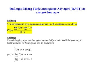 Θεώρημα Μέσης Τιμής Διαφορικού Λογισμού (Θ.Μ.Τ) σε
ανοιχτό διάστημα
Πρόταση
Αν η συνάρτηση f είναι παραγωγίσιμη στο (α , β) , υπάρχει ξ  (α , β) με
x β x α
lim f(x) lim f(x)
f (ξ)
β α
 
 

 

Απόδειξη
Η απόδειξη γίνεται με τον ίδιο τρόπο που αποδείξαμε το θ. του Rolle για ανοιχτό
διάστημα αρκεί να θεωρήσουμε εδώ τη συνάρτηση:
x α
x β
f(x), αν x (α,β)
g(x) lim f(x), αν x α
lim f(x), αν x β




 


 



 