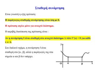 Σταθερή συνάρτηση
Είναι γνωστή η εξής πρόταση:
Η παράγωγος σταθερής συνάρτησης είναι ίση με 0.
Η πρόταση ισχύει μόνο για ανοιχτό διάστημα.
Η ακριβής διατύπωση της πρότασης είναι :
Αν η συνάρτηση f είναι σταθερή στο ανοιχτό διάστημα Δ τότε f (x) = 0 για κάθε
x  Δ.
Στο διπλανό σχήμα, η συνάρτηση f είναι
σταθερή στο [α , β], αλλά η παράγωγός της στα
σημεία α και β δεν υπάρχει.
 