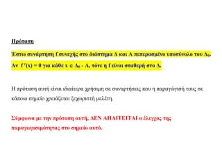 Πρόταση
Έστω συνάρτηση f συνεχής στο διάστημα Δ και Α πεπερασμένο υποσύνολο του Δ0.
Αν f (x) = 0 για κάθε x  Δ0 - Α, τότε η f είναι σταθερή στο Δ.
Η πρόταση αυτή είναι ιδιαίτερα χρήσιμη σε συναρτήσεις που η παραγώγισή τους σε
κάποιο σημείο χρειάζεται ξεχωριστή μελέτη.
Σύμφωνα με την πρόταση αυτή, ΔΕΝ ΑΠΑΙΤΕΙΤΑΙ ο έλεγχος της
παραγωγισιμότητας στο σημείο αυτό.
 