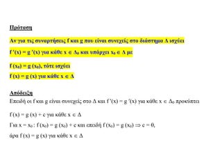 Πρόταση
Αν για τις συναρτήσεις f και g που είναι συνεχείς στο διάστημα Δ ισχύει
f (x) = g (x) για κάθε x  Δ0 και υπάρχει x0  Δ με
f (x0) = g (x0), τότε ισχύει
f (x) = g (x) για κάθε x  Δ
Απόδειξη
Επειδή οι f και g είναι συνεχείς στο Δ και f (x) = g (x) για κάθε x  Δ0 προκύπτει
f (x) = g (x) + c για κάθε x  Δ
Για x = x0 : f (x0) = g (x0) + c και επειδή f (x0) = g (x0)  c = 0,
άρα f (x) = g (x) για κάθε x  Δ
 
