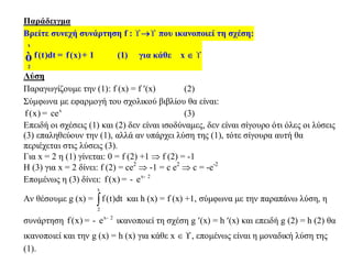 Παράδειγμα
Βρείτε συνεχή συνάρτηση f :  που ικανοποιεί τη σχέση:
x
2
f(t)dt f(x) 1= +ò (1) για κάθε x  
Λύση
Παραγωγίζουμε την (1): f (x) = f (x) (2)
Σύμφωνα με εφαρμογή του σχολικού βιβλίου θα είναι:
x
f(x) ce= (3)
Επειδή οι σχέσεις (1) και (2) δεν είναι ισοδύναμες, δεν είναι σίγουρο ότι όλες οι λύσεις
(3) επαληθεύουν την (1), αλλά αν υπάρχει λύση της (1), τότε σίγουρα αυτή θα
περιέχεται στις λύσεις (3).
Για x = 2 η (1) γίνεται: 0 = f (2) +1  f (2) = -1
Η (3) για x = 2 δίνει: f (2) = ce2
 -1 = c e2
 c = -e-2
Επομένως η (3) δίνει: x 2
f(x) e -
= -
Αν θέσουμε g (x) =
x
2
f (t)dt και h (x) = f (x) +1, σύμφωνα με την παραπάνω λύση, η
συνάρτηση x 2
f(x) e -
= - ικανοποιεί τη σχέση g (x) = h (x) και επειδή g (2) = h (2) θα
ικανοποιεί και την g (x) = h (x) για κάθε x  , επομένως είναι η μοναδική λύση της
(1).
 