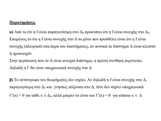 Παρατηρήσεις
α) Από το ότι η f είναι παραγωγίσιμη στο Δ0 προκύπτει ότι η f είναι συνεχής στο Δ0.
Επομένως το ότι η f είναι συνεχής στο Δ το μόνο που προσθέτει είναι ότι η f είναι
συνεχής (πλευρικά) στα άκρα του διαστήματος, αν φυσικά το διάστημα Δ είναι κλειστό
ή ημιανοιχτό.
Στην περίπτωση που το Δ είναι ανοιχτό διάστημα, η πρώτη συνθήκη περιττεύει.
Δηλαδή η f θα είναι υποχρεωτικά συνεχής στο Δ
β) Το αντίστροφο του θεωρήματος δεν ισχύει. Αν δηλαδή η f είναι συνεχής στο Δ,
παραγωγίσιμη στο Δ0 και γνησίως αύξουσα στο Δ, τότε δεν ισχύει υποχρεωτικά
f (x) > 0 για κάθε x Δ0, αλλά μπορεί να είναι και f (x) = 0 για κάποια x  Δ
 