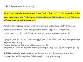 γ) Το θεώρημα γενικεύεται ως εξής:
Αν η f είναι συνεχής στο διάστημα Δ και f (x)  0 (αντ. f (x)  0) για κάθε x Δ0 ,
και ο μηδενισμός της f  γίνεται σε πεπερασμένο αριθμό σημείων, τότε η f είναι γν.
αύξουσα (αντ. γν. φθίνουσα) στο Δ.
Αρκεί να αποδείξουμε την πρόταση για ένα σημείο μηδενισμού της f , δηλαδή να
αποδείξουμε ότι αν η f είναι παραγωγίσιμη στο (α , β) με f (x) > 0 για κάθε
x {α , x0) (x0 , β} , ενώ f (x0) = 0, τότε η f είναι γν. αύξουσα στο {α , β}
Πράγματι, στο {α , x0] η f είναι συνεχής f (x) > 0 για κάθε x(α , x0), άρα η f είναι γν.
αύξουσα στο {α , x0].
Για τον ίδιο λόγο η f είναι γν. αύξουσα στο [x0 , β}.
Επομένως η f είναι γν. αύξουσα και στην ένωση {α , x0] [x0 , β}, δηλαδή στο {α , β}
δ) Η ίδια απόδειξη ισχύει και στην περίπτωση που η f  δεν υπάρχει στο x0 ή σε
πεπερασμένο πλήθος σημείων, δηλαδή ισχύει η εξής γενικότερη
 