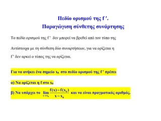 Πεδίο ορισμού της f .
Παραγώγιση σύνθετης συνάρτησης
Το πεδίο ορισμού της f  δεν μπορεί να βρεθεί από τον τύπο της
Αντίστοιχα με τη σύνθεση δύο συναρτήσεων, για να ορίζεται η
f  δεν αρκεί ο τύπος της να ορίζεται.
Για να ανήκει ένα σημείο x0 στο πεδίο ορισμού της f  πρέπει
α) Να ορίζεται η f στο x0
β) Να υπάρχει το
0
0
x x
0
f(x) f(x )
lim
x x


και να είναι πραγματικός αριθμός.
 