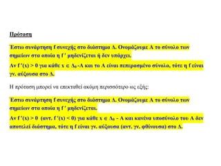Πρόταση
Έστω συνάρτηση f συνεχής στο διάστημα Δ. Ονομάζουμε Α το σύνολο των
σημείων στα οποία η f  μηδενίζεται ή δεν υπάρχει.
Αν f (x) > 0 για κάθε x  Δ0 -Α και το Α είναι πεπερασμένο σύνολο, τότε η f είναι
γν. αύξουσα στο Δ.
Η πρόταση μπορεί να επεκταθεί ακόμη περισσότερο ως εξής:
Έστω συνάρτηση f συνεχής στο διάστημα Δ. Ονομάζουμε Α το σύνολο των
σημείων στα οποία η f  μηδενίζεται.
Αν f (x) > 0 (αντ. f (x) < 0) για κάθε x  Δ0 - Α και κανένα υποσύνολο του Α δεν
αποτελεί διάστημα, τότε η f είναι γν. αύξουσα (αντ. γν. φθίνουσα) στο Δ.
 