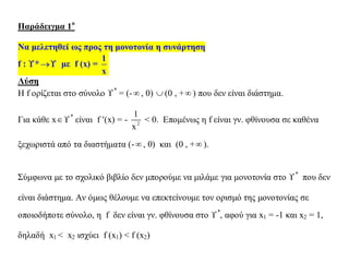 Παράδειγμα 1ο
Να μελετηθεί ως προς τη μονοτονία η συνάρτηση
f : * με f (x) =
1
x
Λύση
Η f ορίζεται στο σύνολο *
= (- , 0)  (0 , + ) που δεν είναι διάστημα.
Για κάθε x*
είναι f (x) = - 2
1
x
< 0. Επομένως η f είναι γν. φθίνουσα σε καθένα
ξεχωριστά από τα διαστήματα (- , 0) και (0 , + ).
Σύμφωνα με το σχολικό βιβλίο δεν μπορούμε να μιλάμε για μονοτονία στο *
που δεν
είναι διάστημα. Αν όμως θέλουμε να επεκτείνουμε τον ορισμό της μονοτονίας σε
οποιοδήποτε σύνολο, η f δεν είναι γν. φθίνουσα στο *
, αφού για x1 = -1 και x2 = 1,
δηλαδή x1 < x2 ισχύει f (x1) < f (x2)
 