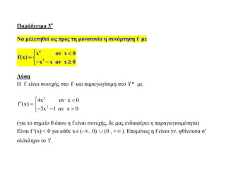 Παράδειγμα 3ο
Να μελετηθεί ως προς τη μονοτονία η συνάρτηση f με
4
3
x αν x 0
f(x)
x x αν x 0
 
 
  
Λύση
Η f είναι συνεχής στο  και παραγωγίσιμη στο * με
3
2
4x αν x 0
f (x)
3x 1 αν x 0
 
  
  
(για το σημείο 0 όπου η f είναι συνεχής, δε μας ενδιαφέρει η παραγωγισιμότητα)
Είναι f (x) < 0 για κάθε x(- , 0)  (0 , + ). Επομένως η f είναι γν. φθίνουσα σ’
ολόκληρο το .
 