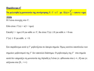 Παράδειγμα 4ο
Να μελετηθεί η μονοτονία της συνάρτησης f :   με
2
x
f(x) xσυνx ημx
2
  
Λύση
Η f είναι συνεχής στο .
Εδώ είναι: f (x) = x(1 + ημx)
Επειδή 1 + ημx0 για κάθε x, θα είναι f (x) 0 για κάθε x < 0 και
f (x)  0 για κάθε x > 0.
Στο παράδειγμα αυτό η f  μηδενίζεται σε άπειρα σημεία. Όμως κανένα υποσύνολο των
σημείων μηδενισμού της f  δεν αποτελεί διάστημα. Ο μηδενισμός της f  στα σημεία
αυτά δεν επηρεάζει τη μονοτονία της δηλαδή η f είναι γν. φθίνουσα στο (- , 0] και γν.
αύξουσα στο [0 , + )
 