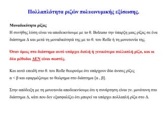 Πολλαπλότητα ριζών πολυωνυμικής εξίσωσης.
Μοναδικότητα ρίζας
Η συνήθης λύση είναι να αποδεικνύουμε με το θ. Bolzano την ύπαρξη μιας ρίζας σε ένα
διάστημα Δ και μετά τη μοναδικότητά της με το θ. του Rolle ή τη μονοτονία της.
Όταν όμως στο διάστημα αυτό υπάρχει διπλή ή γενικότερα πολλαπλή ρίζα, και οι
δύο μέθοδοι ΔΕΝ είναι σωστές.
Και αυτό επειδή στο θ. του Rolle θεωρούμε ότι υπάρχουν δύο άνισες ρίζες
α < β και εφαρμόζουμε το θεώρημα στο διάστημα [α , β].
Στην απόδειξη με τη μονοτονία αποδεικνύουμε ότι η συνάρτηση είναι γν. μονότονη στο
διάστημα Δ, κάτι που δεν εξασφαλίζει ότι μπορεί να υπάρχει πολλαπλή ρίζα στο Δ.
 
