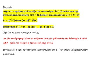 Ορισμός
Λέμε ότι ο αριθμός ρ είναι ρίζα του πολυωνύμου f (x) (ή ισοδύναμα της
πολυωνυμικής εξίσωσης f (x) = 0), βαθμού πολλαπλότητας κ (κ  *
) αν
(x – ρ)κ
f (x) και ( ) 
κ 1
x ρ
+
- f(x)
Ισοδύναμα: f (x) = (x – ρ)κ
π (x) , με π (ρ)  0.
Χρειάζεται τώρα προσοχή στο εξής:
Αν μία συνάρτηση f είναι γν. αύξουσα (αντ. γν. φθίνουσα) στο διάστημα Δ αυτό
ΔΕΝ αρκεί για να έχει η f μοναδική ρίζα στο Δ.
Ισχύει όμως η εξής πρόταση που εξασφαλίζει το ότι η f δεν μπορεί να έχει πολλαπλή
ρίζα στο Δ.
 