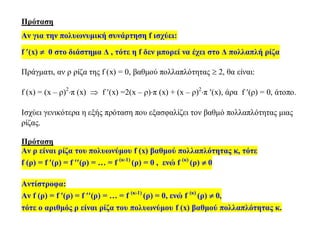 Πρόταση
Αν για την πολυωνυμική συνάρτηση f ισχύει:
f (x)  0 στο διάστημα Δ , τότε η f δεν μπορεί να έχει στο Δ πολλαπλή ρίζα
Πράγματι, αν ρ ρίζα της f (x) = 0, βαθμού πολλαπλότητας  2, θα είναι:
f (x) = (x – ρ)2
π (x)  f (x) =2(x – ρ)π (x) + (x – ρ)2
π (x), άρα f (ρ) = 0, άτοπο.
Ισχύει γενικότερα η εξής πρόταση που εξασφαλίζει τον βαθμό πολλαπλότητας μιας
ρίζας.
Πρόταση
Αν ρ είναι ρίζα του πολυωνύμου f (x) βαθμού πολλαπλότητας κ, τότε
f (ρ) = f (ρ) = f (ρ) = … = f (κ-1)
(ρ) = 0 , ενώ f (κ)
(ρ)  0
Αντίστροφα:
Αν f (ρ) = f (ρ) = f (ρ) = … = f (κ-1)
(ρ) = 0, ενώ f (κ)
(ρ)  0,
τότε ο αριθμός ρ είναι ρίζα του πολυωνύμου f (x) βαθμού πολλαπλότητας κ.
 