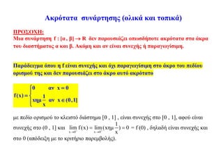 Ακρότατα συνάρτησης (ολικά και τοπικά)
ΠΡΟΣΟΧΗ:
Μια συνάρτηση f : [α, β] R δεν παρουσιάζει οπωσδήποτε ακρότατα στα άκρα
του διαστήματος α και β. Ακόμη και αν είναι συνεχής ή παραγωγίσιμη.
Παράδειγμα όπου η f είναι συνεχής και όχι παραγωγίσιμη στο άκρο του πεδίου
ορισμού της και δεν παρουσιάζει στο άκρο αυτό ακρότατο
0 αν x 0
f(x) 1
xημ αν x (0,1]
x


 

με πεδίο ορισμού το κλειστό διάστημα [0 , 1] , είναι συνεχής στο [0 , 1], αφού είναι
συνεχής στο (0 , 1] και
x 0 x 0
1
lim f (x) lim(xημ ) 0
x 
 
  = f (0) , δηλαδή είναι συνεχής και
στο 0 (απόδειξη με το κριτήριο παρεμβολής).
 