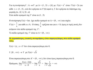Για τη συνάρτηση f : A   με Α = (1 , 5)  {6} με f (x) = x2
είναι f (x) = 2x για
κάθε x  (1 , 5) , ενώ δεν ορίζεται το f (6) αφού η f δεν ορίζεται σε διάστημα της
μορφής (α , 6] ή [6 , α)
Έτσι πεδίο ορισμού της f  είναι το (1 , 5)
Η συνάρτηση f (x) = lnx έχει πεδίο ορισμού το Α = (0 , ) και ισχύει
f (x) =
1
x
για κάθε xA. Ο τύπος
1
x
ορίζεται και για x < 0, όμως οι τιμές αυτές δεν
ανήκουν στο πεδίο ορισμού της f .
Το πεδίο ορισμού της f  είναι το Α = (0 , )
Οι περισσότερες γνωστές συναρτήσεις είναι παραγωγίσιμες στα πεδία ορισμού
τους.
f (x) = |x| , x  δεν είναι παραγωγίσιμη στο 0.
f : [0 , )   με f (x) = x
Είναι παραγωγίσιμη στο Α = (0 , ), δεν είναι όμως παραγωγίσιμη στο 0.
Πράγματι,
x 0
f (x) f (0)
lim
x 0


=
x 0
x
lim
x

=
x 0
1
lim
x

= 
 