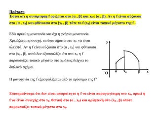 Πρόταση
Έστω ότι η συνάρτηση f ορίζεται στο {α , β} και x0(α , β). Αν η f είναι αύξουσα
στο {α , x0] και φθίνουσα στο [x0 , β} τότε το f (x0) είναι τοπικό μέγιστο της f .
Εδώ αρκεί η μονοτονία και όχι η γνήσια μονοτονία.
Χρειάζεται προσοχή, τα διαστήματα στο x0 να είναι
κλειστά. Αν η f είναι αύξουσα στο (α , x0] και φθίνουσα
στο (x0 , β), αυτό δεν εξασφαλίζει ότι στο x0 η f
παρουσιάζει τοπικό μέγιστο στο x0 όπως δείχνει το
διπλανό σχήμα.
Η μονοτονία της f εξασφαλίζεται από το πρόσημο της f 
Επισημαίνουμε ότι δεν είναι απαραίτητο η f να είναι παραγωγίσιμη στο x0, αρκεί η
f να είναι συνεχής στο x0, θετική στο (α , x0) και αρνητική στο (x0 , β) οπότε
παρουσιάζει τοπικό μέγιστο στο x0.
 
