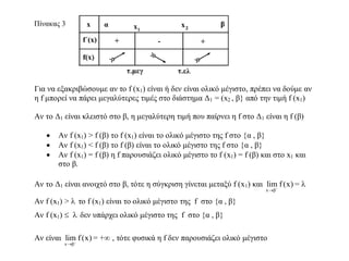 Για να εξακριβώσουμε αν το f (x1) είναι ή δεν είναι ολικό μέγιστο, πρέπει να δούμε αν
η f μπορεί να πάρει μεγαλύτερες τιμές στο διάστημα Δ1 = (x2 , β} από την τιμή f (x1)
Αν το Δ1 είναι κλειστό στο β, η μεγαλύτερη τιμή που παίρνει η f στο Δ1 είναι η f (β)
 Αν f (x1) > f (β) το f (x1) είναι το ολικό μέγιστο της f στο {α , β}
 Αν f (x1) < f (β) το f (β) είναι το ολικό μέγιστο της f στο {α , β}
 Αν f (x1) = f (β) η f παρουσιάζει ολικό μέγιστο το f (x1) = f (β) και στο x1 και
στο β.
Αν το Δ1 είναι ανοιχτό στο β, τότε η σύγκριση γίνεται μεταξύ f (x1) και
x β
lim f(x)

= 
Αν f (x1) >  το f (x1) είναι το ολικό μέγιστο της f στο {α , β}
Αν f (x1)   δεν υπάρχει ολικό μέγιστο της f στο {α , β}
Αν είναι
x β
lim f(x)

= + , τότε φυσικά η f δεν παρουσιάζει ολικό μέγιστο
 