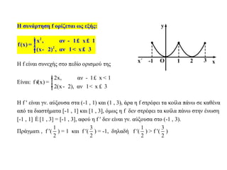 Η συνάρτηση f ορίζεται ως εξής:
2
2
x , αν 1 x 1
f(x)
(x 2) , αν 1 x 3
ìï - £ £ï= í
ï - < £ïî
Η f είναι συνεχής στο πεδίο ορισμού της
Είναι:
2x, αν 1 x 1
f (x)
2(x 2), αν 1 x 3
ì - £ <ïï¢ = í
ï - < £ïî
Η f  είναι γν. αύξουσα στα (-1 , 1) και (1 , 3), άρα η f στρέφει τα κοίλα πάνω σε καθένα
από τα διαστήματα [-1 , 1] και [1 , 3], όμως η f δεν στρέφει τα κοίλα πάνω στην ένωση
[-1 , 1] È [1 , 3] = [-1 , 3], αφού η f  δεν είναι γν. αύξουσα στο (-1 , 3).
Πράγματι , f (
1
2
) = 1 και f (
3
2
) = -1, δηλαδή f (
1
2
) > f (
3
2
)
 