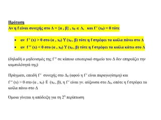 Πρόταση
Αν η f είναι συνεχής στο Δ = {α , β} , x0  Δ, και f  (x0) = 0 τότε
 αν f  (x) > 0 στο (α , x0)  (x0 , β) τότε η f στρέφει τα κοίλα πάνω στο Δ
 αν f  (x) < 0 στο (α , x0)  (x0 , β) τότε η f στρέφει τα κοίλα κάτω στο Δ
(δηλαδή ο μηδενισμός της f  σε κάποιο εσωτερικό σημείο του Δ δεν επηρεάζει την
καμπυλότητά της)
Πράγματι, επειδή f  συνεχής στο Δ0 (αφού η f  είναι παραγωγίσιμη) και
f  (x) > 0 στο (α , x0) È (x0 , β), η f  είναι γν. αύξουσα στο Δ0, οπότε η f στρέφει τα
κοίλα πάνω στο Δ
Όμοια γίνεται η απόδειξη για τη 2η
περίπτωση
 