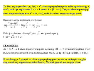 Σε όλες τις περιπτώσεις η f (x) = xα
είναι παραγωγίσιμη στο πεδίο ορισμού της Α,
εκτός από την περίπτωση 0 < α < 1 οπότε Α = [0 , ). Στην περίπτωση αυτή η f
είναι παραγωγίσιμη στο Α = (0 ,), αλλά δεν είναι παραγωγίσιμη στο 0.
Πράγματι, στην περίπτωση αυτή είναι:
x 0
f (x) f (0)
lim
x 0


=
α
x 0
x
lim
x

= 1 α
x 0
1
lim
x 

= 
Ειδική περίπτωση είναι η f (x) = x και γενικότερα η
f (x) = ν
x , ν  2
ΓΕΝΙΚΕΥΣΗ
Αν η f : A   είναι παραγωγίσιμη στο x0 και η g : B   είναι παραγωγίσιμη στο f
(x0), τότε η σύνθεση g f είναι παραγωγίσιμη στο x0 με 0 0 0(g f) (x ) g (f(x )) f (x )   
Η σύνθεση g o f μπορεί να είναι παραγωγίσιμη στο x0 και αν ακόμη δεν ισχύει
καμία από τις παραπάνω προϋποθέσεις. Μπορεί φυσικά και να μην είναι.
 