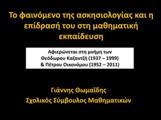 Το φαινόμενο της ασκησιολογίας και η
επίδρασή του στη μαθηματική
εκπαίδευση
Γιάννης Θωμαΐδης
Σχολικός Σύμβουλος Μαθηματικών
Αφιερώνεται στη μνήμη των
Θεόδωρου Καζαντζή (1937 – 1999)
& Πέτρου Οικονόμου (1952 – 2011)
 