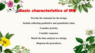 Basic characteristics of MM
• Provide the rationale for the design.
• Include collecting qualitative and quantitative data.
• Consider priority.
• Consider sequence.
• Match the data analysis to a design.
• Diagram the procedures.
 