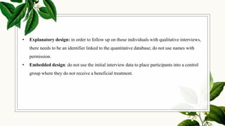 • Explanatory design: in order to follow up on those individuals with qualitative interviews,
there needs to be an identifier linked to the quantitative database; do not use names with
permission.
• Embedded design: do not use the initial interview data to place participants into a control
group where they do not receive a beneficial treatment.
 