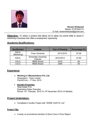 Naveen Shakywal
Mobile: 07767924175
E-mail: naveenshakywal@gmail.com
Objective: To obtain a position that allows me to utilize my current skills to assist in
advancing a business that offers a employment opportunity.
Academic Qualifications:
Qualification Institute Year of Passing Percentage (%)
M.B.A.
(Marketing)
Pune University 2013-2015 67.58
B.B.A.
Annamalai University,
Chennai
2010-2013 51.82
H.S.C. RBSE Board 2010 60
S.S.C. RBSE Board 2008 60
Experience
 Working in I-Bluesolutions Pvt. Ltd.
Designation - Team Leader
Period From – 1st Dec. 2015
 Hachiko Properties
Real Estate Firm
Destination-Sales Executive
Period- 15th February 2015 To 15th November 2015 (10 Months)
Project Undertaken:
 Completed 2 months Project with “ZOOM CAR Pvt. Ltd.”
Project Title:
 A study on promotional activities of Zoom Cars in Pune Region
 
