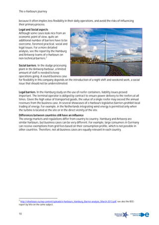 The e-harbours journey
10
because it often implies less flexibility in their daily operations, and avoid the risks of influencing
their primary process.
Legal and Social aspects
Although some cases look nice from an
economic point of view, quite an
additional number of barriers have to be
overcome, foremost practical, social and
legal issues. For a more detailed
analysis, see the report by the Hamburg
and Antwerp teams of e-harbours on
non-technical barriers.2
Social barriers. In the sludge processing
plant in the Antwerp harbour, a limited
amount of staff is needed to keep
operations going. A sound business case
for flexibility in this company depends on the introduction of a night shift and weekend work, a social
issue that should not be underestimated.
Legal barriers. In the Hamburg study on the use of reefer containers, liability issues proved
important. The terminal operator is obliged by contract to ensure power delivery to the reefers at all
times. Given the high value of transported goods, the value of a single reefer may exceed the annual
revenues from the business case. In several showcases of e-harbours legislative barriers prohibit local
trading of energy. For example, in the Netherlands integrating wind energy is permitted only when
the turbine is located at the site or in the direct vicinity of the site.
Differences between countries still have an influence
The energy markets and regulations differ from country to country. Hamburg and Antwerp are
similar harbours, but business cases can be very different. For example, large consumers in Germany
can receive exemptions from grid fees based on their consumption profile, which is not possible in
other countries. Therefore, not all business cases are equally relevant in each country.
2
http://eharbours.eu/wp-content/uploads/e-harbours_Hamburg_Barrier-analysis_March-2013.pdf, see also the IEEE-
report by Vito on the same subject.
 