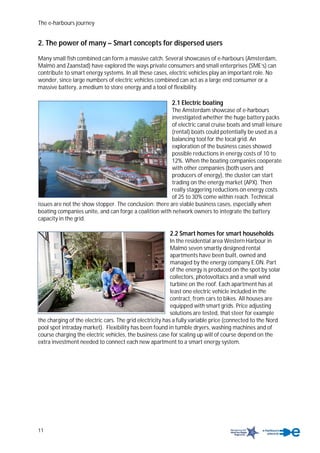 The e-harbours journey
11
2. The power of many – Smart concepts for dispersed users
Many small fish combined can form a massive catch. Several showcases of e-harbours (Amsterdam,
Malmö and Zaanstad) have explored the ways private consumers and small enterprises (SME’s) can
contribute to smart energy systems. In all these cases, electric vehicles play an important role. No
wonder, since large numbers of electric vehicles combined can act as a large end consumer or a
massive battery, a medium to store energy and a tool of flexibility.
2.1 Electric boating
The Amsterdam showcase of e-harbours
investigated whether the huge battery packs
of electric canal cruise boats and small leisure
(rental) boats could potentially be used as a
balancing tool for the local grid. An
exploration of the business cases showed
possible reductions in energy costs of 10 to
12%. When the boating companies cooperate
with other companies (both users and
producers of energy), the cluster can start
trading on the energy market (APX). Then
really staggering reductions on energy costs
of 25 to 30% come within reach. Technical
issues are not the show stopper. The conclusion: there are viable business cases, especially when
boating companies unite, and can forge a coalition with network owners to integrate the battery
capacity in the grid.
2.2 Smart homes for smart households
In the residential area Western Harbour in
Malmö seven smartly designed rental
apartments have been built, owned and
managed by the energy company E.ON. Part
of the energy is produced on the spot by solar
collectors, photovoltaics and a small wind
turbine on the roof. Each apartment has at
least one electric vehicle included in the
contract, from cars to bikes. All houses are
equipped with smart grids. Price adjusting
solutions are tested, that steer for example
the charging of the electric cars. The grid electricity has a fully variable price (connected to the Nord
pool spot intraday market). Flexibility has been found in tumble dryers, washing machines and of
course charging the electric vehicles, the business case for scaling up will of course depend on the
extra investment needed to connect each new apartment to a smart energy system.
 