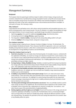 The e-harbours journey
4
Management Summary
Background
The European Union has agreed upon ambitious targets to address climate change, energy security and
economic competitiveness. By 2020 primary energy consumption must be cut by 20% across Europe and the
share of renewable energy must be increased to 20%. Without smart demand management, the grid will
physically not be able to cope with a substantial increase in decentralized and intermittent renewables. In
some parts of Europe, this is already a reality.
Why e-harbours?
Large industrial cities and harbour areas, with a dense variety of production and consumption processes, are a
perfect testing ground for smart energy concepts. The aim of e-harbours is to explore the possibilities for large-
scale implementation of smart energy networks, specifically through four pillars of energy optimisation:
1. Optimising capacity in the system for additional renewable energy, intermittent by nature
2. A strong improvement in energy efficiency, supporting savings
3. The integration of electric mobility, reducing fossil fuels and possibly adding a buffer to the grid
4. Enhanced stability for the energy network, and greater energy-security
The e-harbours consortium
The e-harbours project comprised seven ‘showcase’ locations in Belgium, Germany, The Netherlands, The
United Kingdom (Scotland) and Sweden. These showcases had different approaches: some were searching for
flexibility among industrial consumers, while others created awareness by practical application of a smart grid,
the development of energy labelling or business case benchmarking.
Things that e-harbours found: our top 10
1. Costs form a key driver. Our case studies show that (local) uptake of renewable resources, combined with
the exploitation of flexibility, can result in an energy cost reduction of around 15%. In some instances, this
cost reduction can be realised with limited investments, resulting in profitable business cases. Local green
energy can be profitable in both large and small harbours. For e-mobility applications electrical storage
potentially can bring even higher rewards.
2. For large harbours, finding flexibility is the key. Flexibility is needed to profit from local green production.
Our energy audits have demonstrated a large amount of flexible electric loads available at large industrial
users. Their exploitation could reduce total electricity costs in the order of 5-15%.
3. The potential to find flexibility and deliver smart energy varies. We expected to find a lot of exploitable
flexibility in cold stores, for example, but in fact we found more flexibility in large industrial production
facilities (such as chemical plants).
4. E-mobility is a key element of a future smart system concept. Electric cars, boats and vessels, Heavy
Goods Vehicles, cranes and reefers offer great potential as part of smart energy systems. Our showcases
have shown this at a small scale. The challenge is to scale up and get these pilots into the mainstream.
Vehicle technology is improving but the high cost of e-mobility and battery load cycle limitations remain
barriers that have to be overcome.
5. The theory (and technology) works but the business cases do not. There are profitable business cases for
smart energy, but they are not exploited yet. We encountered a lack of awareness of the economic value
of flexibility, and of its potential. Also, organisations are reluctant to modify their ‘core business’, even
when they are aware of the potential benefits of exploiting flexibility.
6. Existing regulatory and fiscal regimes are not helpful. Present tariff structures in the energy sector do not
reward the exploitation of flexibility. In countries like The Netherlands, there is a trend towards higher
taxes on energy tariffs at the expense of variable base pricing, reducing the difference between on peak
and off peak energy. This dampens the potential to find costs savings and undermines the economic value
of any flexibility within the system.
 