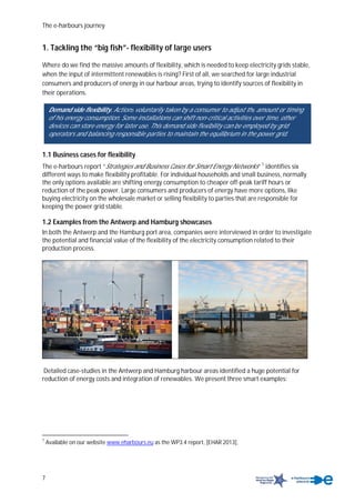 The e-harbours journey
7
1. Tackling the “big fish”- flexibility of large users
Where do we find the massive amounts of flexibility, which is needed to keep electricity grids stable,
when the input of intermittent renewables is rising? First of all, we searched for large industrial
consumers and producers of energy in our harbour areas, trying to identify sources of flexibility in
their operations.
1.1 Business cases for flexibility
The e-harbours report “Strategies and Business Cases for Smart Energy Networks“ 1
identifies six
different ways to make flexibility profitable. For individual households and small business, normally
the only options available are shifting energy consumption to cheaper off-peak tariff hours or
reduction of the peak power. Large consumers and producers of energy have more options, like
buying electricity on the wholesale market or selling flexibility to parties that are responsible for
keeping the power grid stable.
1.2 Examples from the Antwerp and Hamburg showcases
In both the Antwerp and the Hamburg port area, companies were interviewed in order to investigate
the potential and financial value of the flexibility of the electricity consumption related to their
production process.
Detailed case-studies in the Antwerp and Hamburg harbour areas identified a huge potential for
reduction of energy costs and integration of renewables. We present three smart examples:
1
Available on our website www.eharbours.eu as the WP3.4 report, [EHAR 2013],
Demand side flexibility. Actions voluntarily taken by a consumer to adjust the amount or timing
of his energy consumption. Some installations can shift non-critical activities over time, other
devices can store energy for later use. This demand side flexibility can be employed by grid
operators and balancing responsible parties to maintain the equilibrium in the power grid.
 