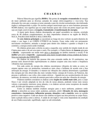 11 
C H A K R A S 
Palavra Sânscrita que significa RODA. São portas de recepção e transmissão de energia do meio ambiente para as diversas camadas do campo eletro-magnético e vice-versa. Sua obstrução faz com que a energia se torne saturada e pare de circular normalmente, desvitalizando órgãos e enfraquecendo o corpo. Os escritos antigos mencionam que os seres humanos possuem 88.000 chakras; isso significa que no corpo humano quase não existe um ponto sequer que não seja um órgão sensível para a recepção, transmissão e transformação de energias. 
A maior parte desses chakras desempenha um papel secundário no sistema, existindo cerca de 40 chakras complementares; os mais importantes situam-se na região do BAÇO, NUCA, PALMA DAS MÃOS E SOLA DOS PÉS. 
Os sete chakras principais se encontram ao longo do eixo vertical, na parte dianteira do corpo, e seu lugar é no CORPO ETÉRICO do homem. Essas rodas estão em permanente movimento circulatório, atraindo a energia para dentro dos chakras e quando a rotação é ao contrário, a energia estará sendo irradiada. 
Os chakras giram para a direita ou para a esquerda; esse sentido de rotação muda de um Chakra para outro e de um sexo para o outro. Por exemplo: o Chakra básico do homem gira para a direita – expressando um modo mais ativo e dominador no âmbito material e sexual. O da mulher gira para a esquerda – expressando uma maior receptividade à força criadora da Terra e força na expressão das EMOÇÕES. 
Os chakras da maioria das pessoas têm uma extensão média de 10 centímetros; nas pessoas mais desenvolvidas espiritualmente os chakras ocupam uma área maior e freqüência vibratória mais aumentada. 
Em cada centro de energia dos chakras encontramos vibrações de todas as cores; no entanto apenas uma cor predomina, tornando-se mais clara e brilhante de acordo com a boa utilização da energia. O tamanho e o número de vibrações dos chakras determinam a qualidade das energias por eles absorvidas das mais variadas fontes: energia do Cosmos, da Natureza, das pessoas e ambiente a sua volta e dos corpos etéricos – ligando-nos aos acontecimentos do meio ambiente, da natureza, servindo de antenas para toda a esfera em ação das vibrações de energia. 
Podemos também considerar os chakras como órgãos de sentido mais sutis, pois o corpo físico é um veículo adaptado às leis da vida do nosso planeta, podendo tornar reais nossos valores e percepções interiores nesse planeta, e os chakras servem como receptores do mundo sutil, de tudo que ultrapassa a esfera física. 
Como os chakras também irradiam energias para o meio ambiente, podemos então alterar a atmosfera ao nosso redor; podemos, portanto, emitir vibrações de cura, mensagens conscientes e inconscientes, influenciar pessoas, situações e até a matéria, tanto no sentido positivo como negativo. Cada um desses sete chakras revigora sua área próxima ao corpo físico, tanto a porção densa como a etérica. A saúde de um órgão é vista como dependente da condição de seu Chakra associado: equilibrado, super ou sub estimulado. 
 