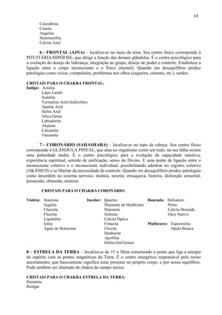 14 
Calcedônia 
Cianita 
Angelita 
Hemimorfita 
Calcita Azul 
6 - FRONTAL (AJNA) – localiza-se no meio da testa. Seu centro físico corresponde à PITUITÁRIA/HIPÓFISE, que dirige a função das demais glândulas. É o centro psicológico para a evolução do desejo de liderança, integração ao grupo, desejo de poder e controle. Estabelece a ligação entre o corpo inconsciente e o físico (mental). Quando em desequilíbrio produz patologias como vícios, compulsões, problemas nos olhos (cegueira, catarata, etc.), surdez. 
CRISTAIS PARA O CHAKRA FRONTAL: 
Índigo: Azurita 
Lápis Lazúli 
Sodalita 
Turmalina Azul (Indicolita) 
Apatita Azul 
Safira Azul 
Silica Gema 
Labradorita 
Abalone 
Calcantita 
Tanzanita 
7 - CORONÁRIO (SAHASHARA) – localiza-se no topo da cabeça. Seu centro físico corresponde à GLÂNDULA PINEAL, que atua no organismo como um todo; na sua falha ocorre uma puberdade tardia. É o centro psicológico para a evolução da capacidade intuitiva, experiência espiritual, sentido de unificação, senso do Divino. É uma ponte de ligação entre o inconsciente coletivo e o inconsciente individual, possibilitando adentrar no registro coletivo (AKÁSICO) e se libertar da necessidade de controle. Quando em desequilíbrio produz patologias como desordem no sistema nervoso, insônia, neurite, enxaqueca, histeria, disfunção sensorial, possessão, obsessão, neurose. 
CRISTAIS PARA O CHAKRA CORONÁRIO: 
Violeta: Ametista 
Sugilita 
Charoíta 
Fluorita 
Lepidolita 
Iolita 
Ágata de Botswana 
Incolor: Quartzo 
Diamante de Herkkimer 
Diamante 
Selenita 
Calcita Óptica 
Fenacita 
Ulexita 
Danburita 
Apofilita 
Halita (Sal Gema) 
Dourado: Heliodoro 
Pirita 
Calcita Dourada 
Ouro Nativo 
Multicores: Espectrolita 
Opala Branca 
8 – ESTRELA DA TERRA – localiza-se de 15 a 30cm construindo a ponte que liga a energia do espírito com as pontes magnéticas da Terra. É o centro energético responsável pelo nosso ancoramento, que basicamente significa estar presente no próprio corpo, e por nosso equilíbrio. Pode também ser chamado de chakra do campo áurico. 
CRISTAIS PARA O CHAKRA ESTRELA DA TERRA: 
Hematita 
Realgar 
 