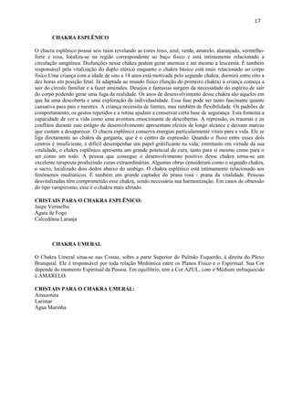 17 
CHAKRA ESPLÊNICO 
O chacra esplênico possui seis raios revelando as cores roxo, azul, verde, amarelo, alaranjado, vermelho- forte e rosa, localiza-se na região correspondente ao baço físico e está intimamente relacionado a circulação sangüínea. Disfunções nesse chakra podem gerar anemias e até mesmo a leucemia. É também responsável pela vitalização do duplo etérico enquanto o chakra básico está mais relacionado ao corpo físico.Uma criança com a idade de oito a 14 anos está motivada pelo segundo chakra, dormirá entre oito a dez horas em posição fetal. Já adaptada ao mundo físico (função do primeiro chakra) a criança começa a sair do círculo familiar e a fazer amizades. Desejos e fantasias surgem da necessidade do espírito de sair do corpo podendo gerar uma fuga da realidade. Os anos de desenvolvimento desse chakra são aqueles em que há uma descoberta e uma exploração da individualidade. Essa fase pode ser tanto fascinante quanto cansativa para pais e mestres. A criança necessita de limites, mas também de flexibilidade. Os padrões de comportamento, os gestos repetidos e a rotina ajudam a conservar certa base de segurança. Esta fomenta a capacidade de ver a vida como uma aventura emocionante de descobertas. A repressão, os traumas e os conflitos durante este estágio de desenvolvimento apresentam efeitos de longo alcance e deixam marcas que custam a desaparecer. O chacra esplênico conserva energias particularmente vitais para a vida. Ele se liga diretamente ao chakra da garganta, que é o centro da expressão. Quando o fluxo entre esses dois centros é insuficiente, é difícil desempenhar um papel gratificante na vida; entretanto em virtude da sua vitalidade, o chakra esplênico apresenta um grande potencial de cura, tanto para si mesmo como para o ser como um todo. A pessoa que consegue o desenvolvimento positivo desse chakra torna-se um excelente terapeuta produzindo curas extraordinárias. Algumas obras consideram como o segundo chakra, o sacro, localizado dois dedos abaixo do umbigo. O chakra esplênico está intimamente relacionado aos fenômenos mediúnicos. É também um grande captador do prana rosa - prana da vitalidade. Pessoas desvitalizadas têm comprometido esse chakra, sendo necessária sua harmonização. Em casos de obsessão do tipo vampirismo, esse é o chakra mais afetado. 
CRISTAIS PARA O CHAKRA ESPLÊNICO: 
Jaspe Vermelho 
Ágata de Fogo 
Calcedônia Laranja 
CHAKRA UMERAL 
O Chakra Umeral situa-se nas Costas, sobre a parte Superior do Pulmão Esquerdo, à direita do Plexo Branquial. Ele é responsável por toda relação Mediúnica entre os Planos Físico e o Espiritual. Sua Cor depende do momento Espiritual da Pessoa. Em equilíbrio, tem a Cor AZUL, com o Médium enfraquecido é AMARELO. 
CRISTAIS PARA O CHAKRA UMERAL: 
Amazonita 
Larimar 
Água Marinha 
 