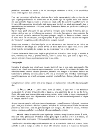 20 
periódicas, semestrais ou anuais. Além de descarregar totalmente o cristal, o sal, em muitos casos, corrói a gemas mais sensíveis. 
Para você que está se iniciando nos mistérios dos cristais, recomendo deixa-los em imersão na água salgada por uma noite ou, no máximo, um dia, sendo, logo em seguida, muito bem lavados em água corrente. Faça isso com os cristais que você acaba de adquirir ou ganhar (salvo se tiverem sido previamente energizados pela pessoa que os deu), ou ainda com aqueles que o acompanharam em momentos críticos de tensão, depressão e doença, ou que foram tocados por pessoas negativas. 
De um modo geral, a lavagem em água corrente é suficiente como método de limpeza para os cristais. Após o uso, ou periodicamente, costumo esfrega-los bem com as mãos, embaixo da água, até sentir que estão totalmente limpos de quaisquer energéticos. Às vezes, também, coloco- os numa bacia sob um chuveiro, com água quente. A água quente é muito eficiente na limpeza das ―gorduras‖ energéticas, porém não substitui a lavagem manual. 
Sempre que usarmos o cristal em alguém ou em nós mesmos, para harmonizar um chakra ou aliviar uma dor de cabeça, esse cristal deverá ser muito bem lavado após o uso. Não é justo deixar o cristal impregnado das energias que ele absorveu de você só para ajudá-lo. 
Existem ainda outros métodos de limpeza que podem ser utilizados, como o fogo, o incenso, a terra, determinadas ervas, a própria intenção, hábito e outros mais, que, como a água doce, servem tanto para limpar quanto para energizar o seu cristal. 
Energização 
Energizar é alimentar um cristal com energia favorável para o seu maior desempenho. Na natureza, os cristais energizam-se espontaneamente; porém, dentro de ambientes fechados, em constante contato conosco e nossos problemas, muito de suas energias se esvaem na intenção de harmonizar o ambiente e nossos corações. Por isso, é necessario uma periódica realimentação energética para que um cristal permaneça saudável, irradiando luz e beleza, velando por todos nós. 
Energizamos os cristais sempre após a sua limpeza. Os metidos mais conhecidos de energização são: 
A ÁGUA DOCE – Como vimos, além de limpar, a água doce é um fantástico energizador dos cristais, principalmente as águas de uma cachoeira, de um rio ou da chuva. Quem não puder levar seus cristais para passear, procure então coletar e trazer essas águas até eles. Caso não dê, apele para a água mineral ou filtrada, e, se não tiver mesmo jeito,utilize a água da torneira, apesar do cloro. 
A água corrente energiza mais, mas os cristais podem ser colocados num recipiente de vidro com água (uma jarra de cristal é ideal) e expostos, ao Sol ou à Lua Crescente ou Cheia, durante um período de três horas a um dia, para recompor suas energias. Ao retirar os cristais, podemos utilizar essa água para beber, pois ela terá sido energizada pelos cristais. 
O SOL – O sol é conhecido como o principal elemento energizador dos cristais. É assim, mas com certas precauções. O melhor horário para expor os cristais ao Sol é de manhã, no período que vai do alvorecer às 10 horas, quando então seus raios começam a se saturar. 
Também não é favorável expor constantemente ao Sol os cristais de cores frias, como o verde- azulado, o azul, o índigo, o violeta e o roxo. Eles são mais lunares e o excesso de Sol acaba  