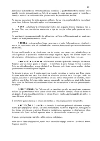 21 
danificando e alterando sua estrutura química e cromática. O quartzo branco torna-se mais opaco quando exposto constantemente ao Sol, já as pedras de cores quentes, como a vermelha, a laranja, a amarela e a verde-amarelada, querem muito Sol, quanto mais, melhor! 
No caso de ausência de luz solar, podemos utilizar a luz de vela, uma lapada forte ou qualquer outra forma de luz ou fogo, colocando-a próxima aos cristais. 
A LUA – A luz lunar é extremamente benéfica para as pedras brancas límpidas e para as de cores frias, mas, não oferece exatamente o tipo de energia pedido pelas pedras de cores quentes. 
As luas favoráveis para energização são a Crescente e a Cheia. A Minguante pode ser usada para limpeza e a Nova para descanso do cristal. 
A TERRA – A terra também limpa e energiza os cristais. Colocando-se um cristal sobre a terra, ou enterrando-o nela, ele receberá toda a manutenção necessária para seu funcionamento e bem-estar. 
Pode-se também colocar os cristais num vaso de plantas; mas, nesse caso, primeiro limpe os cristais para que as plantas não recebam suas cargas negativas. Agora, com o cristal limpo, você irá notar como, subitamente, as plantas começarão a crescer e a se tornar belas e viçosas. 
O INCENSO E AS ERVAS – Os incensos elevam e purificam a vibração dos cristais. Podemos usar os palitos quanto o braseiro – o importante é que a fumaça envolva os cristais. Pode ser utilizado qualquer aroma (sândalo é um dos mais preferidos), menos arruda e cânfora, que devem ser reservados para a limpeza. 
No tocante às ervas, nem é preciso descrever o poder energético e curativo que delas emana. Podemos colocá-las em torno dos cristais ou tritura-las em uma bacia com água, onde, em seguida, deixamos os cristais pelo período de um dia. Várias ervas podem ser utilizadas, mas o melhor é usas folhas de boldo, saião, alecrim, manjericão ou eucalipto, ou ainda todas juntas. Estas ervas são facilmente encontradas em feiras e até em mercados, e não tem qualquer contra indicação. 
OUTROS CRISTAIS – Podemos colocar os cristais que vão ser energizados, em drusas maiores de quartzo branco ou de outros cristais afins. Podemos, também, coloca-los dentro de um círculo, de uma mandala composta por cristais brancos ou afins, permanecendo, em ambos os casos. De um a três dias. 
É importante que as drusas e os cristais da mandala já estejam previamente energizados. 
A INTENÇÃO E O AMOR – A intenção é o método pelo qual utilizamos a energia mental para energizar os cristais. Enviamos mentalmente, ou através de palavras, mensagens de luz, força e energia para os cristais. Durante a mentalização, seguramos o cristal com as mãos, levando-o até a fronte, ao final, sopramos sobre ele, oferecendo-lhe a nossa energia vital. 
O amor é simplesmente o carinho e afeto com que os tratamos. 
Além dessas fontes energizadoras, temos ainda o nosso relâmpago, o trovão. Os ventos e demais forças da natureza. 
 