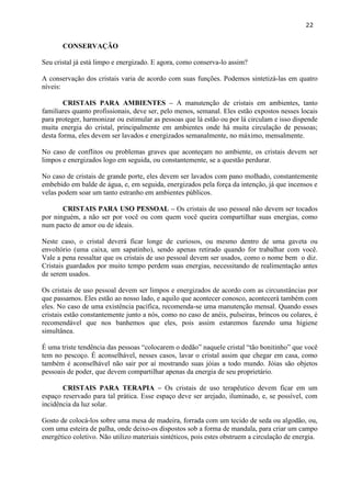 22 
CONSERVAÇÃO 
Seu cristal já está limpo e energizado. E agora, como conserva-lo assim? 
A conservação dos cristais varia de acordo com suas funções. Podemos sintetizá-las em quatro níveis: 
CRISTAIS PARA AMBIENTES – A manutenção de cristais em ambientes, tanto familiares quanto profissionais, deve ser, pelo menos, semanal. Eles estão expostos nesses locais para proteger, harmonizar ou estimular as pessoas que lá estão ou por lá circulam e isso dispende muita energia do cristal, principalmente em ambientes onde há muita circulação de pessoas; desta forma, eles devem ser lavados e energizados semanalmente, no máximo, mensalmente. 
No caso de conflitos ou problemas graves que aconteçam no ambiente, os cristais devem ser limpos e energizados logo em seguida, ou constantemente, se a questão perdurar. 
No caso de cristais de grande porte, eles devem ser lavados com pano molhado, constantemente embebido em balde de água, e, em seguida, energizados pela força da intenção, já que incensos e velas podem soar um tanto estranho em ambientes públicos. 
CRISTAIS PARA USO PESSOAL – Os cristais de uso pessoal não devem ser tocados por ninguém, a não ser por você ou com quem você queira compartilhar suas energias, como num pacto de amor ou de ideais. 
Neste caso, o cristal deverá ficar longe de curiosos, ou mesmo dentro de uma gaveta ou envoltório (uma caixa, um sapatinho), sendo apenas retirado quando for trabalhar com você. Vale a pena ressaltar que os cristais de uso pessoal devem ser usados, como o nome bem o diz. Cristais guardados por muito tempo perdem suas energias, necessitando de realimentação antes de serem usados. 
Os cristais de uso pessoal devem ser limpos e energizados de acordo com as circunstâncias por que passamos. Eles estão ao nosso lado, e aquilo que acontecer conosco, acontecerá também com eles. No caso de uma existência pacífica, recomenda-se uma manutenção mensal. Quando esses cristais estão constantemente junto a nós, como no caso de anéis, pulseiras, brincos ou colares, é recomendável que nos banhemos que eles, pois assim estaremos fazendo uma higiene simultânea. 
É uma triste tendência das pessoas ―colocarem o dedão‖ naquele cristal ―tão bonitinho‖ que você tem no pescoço. É aconselhável, nesses casos, lavar o cristal assim que chegar em casa, como também é aconselhável não sair por aí mostrando suas jóias a todo mundo. Jóias são objetos pessoais de poder, que devem compartilhar apenas da energia de seu proprietário. 
CRISTAIS PARA TERAPIA – Os cristais de uso terapêutico devem ficar em um espaço reservado para tal prática. Esse espaço deve ser arejado, iluminado, e, se possível, com incidência da luz solar. 
Gosto de colocá-los sobre uma mesa de madeira, forrada com um tecido de seda ou algodão, ou, com uma esteira de palha, onde deixo-os dispostos sob a forma de mandala, para criar um campo energético coletivo. Não utilizo materiais sintéticos, pois estes obstruem a circulação de energia. 
 