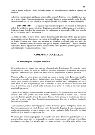 23 
Após a terapia, todos os cristais utilizados devem ser minuciosamente lavados e repostos na mandala. 
A limpeza e a energização geral pode ser mensal ou semanal, de acordo com a freqüência de uso, salvo se os cristais ficarem extremamente carregados durante a terapia, quando, então deverão ficar algumas horas em água salgada, e em seguida, lavados, energizados e repostos à mandala. 
CRISTAIS EM SI – São aqueles cuja única missão para o seu usuário, é embelezar e colorir-lhe a vida. São usados intuitiva e despretensiosamente em ambientes ou no próprio corpo. Estão ao alcance de todos. Sua manutenção é o carinho que se tem por eles. (Mas uma aguinha de vez em quando não faz mal nenhum.) 
A inocência ainda é a maior arma e defesa da humanidade. Ela anula efeitos que, em outras circunstâncias, seriam desastrosos; ela permite a liberdade de se usar e experimentar aquilo que se desejar. É como uma criança que não pode ser julgada e condenada pelos seus atos. No entanto, a inocência cessa no instante em que se adquire a consciência. Quando tomamos consciência do uso e poder dos cristais, os seus efeitos, tanto positivos quanto negativos, serão automaticamente projetados em nossas vidas. 
COMO USAR OS CRISTAIS 
No Ambiente para Proteção e Harmonia 
Os cristais podem ser usados para proteção e harmonização de ambientes. Na proteção, eles se constituem um escudo em torno do ambiente, enquanto absorvem e transmutam as energias negativas. Na harmonização, promovem o bem estar e a empatia entre as pessoas presentes. 
Usamos, ambos os casos, drusas ou cristais de médio a grande porte. Para essas funções, quantidades e tamanho são fatores indispensáveis, sem descartar, é claro, a quantidade. Vemos assim, que o trabalho que o cristal tem a desempenhar multiplica-se a cada pessoa que entra, além disso, sua área de ação abrange todo o ambiente, às vezes, até um salão ou auditório. Por isso, é importante que o cristal tenha estrutura física capaz de emitir e absorver grande quantidade de energia. 
A drusa é um conjunto de cristais unidos a uma base única. É o que chamamos um ―família de cristais‖: são várias pontas individuais unidas, harmonicamente, à mesma base, à mesma essência. Existem grandes drusas de quartzo branco, fume, citrino, de ametista (as famosas ―capelas‖) e outras mais. Essas drusas funcionam como um filtro para o ambiente, destilando bem estar e harmonia. 
Além das drusas, usamos também peças de cristais de médio e grande porte para o mesma fim. São peças, geralmente em estado bruto, a partir do tamanho da palma da mão. As peças mais usadas são as turmalinas negras, os quartzos rosa e verde e as ágatas. Bolas de cristal e obeliscos também podem ser utilizados para esse fim. 
Os cristais para harmonização podem ser colocados num ponto de maneira que abranjam todo o ambiente. Pode ser no alto, em uma prateleira, ou então numa mesa, de preferência central. Já os cristais para proteção podem ser colocados à porta dos ambientes (atrás dela, senão roubam o seu  