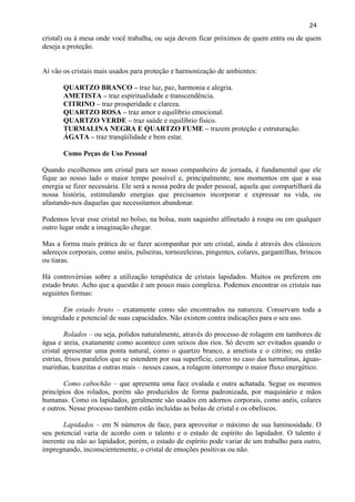 24 
cristal) ou à mesa onde você trabalha, ou seja devem ficar próximos de quem entra ou de quem deseja a proteção. 
Aí vão os cristais mais usados para proteção e harmonização de ambientes: 
QUARTZO BRANCO – traz luz, paz, harmonia e alegria. 
AMETISTA – traz espiritualidade e transcendência. 
CITRINO – traz prosperidade e clareza. 
QUARTZO ROSA – traz amor e equilíbrio emocional. 
QUARTZO VERDE – traz saúde e equilíbrio físico. 
TURMALINA NEGRA E QUARTZO FUME – trazem proteção e estruturação. 
ÁGATA – traz tranqüilidade e bem estar. 
Como Peças de Uso Pessoal 
Quando escolhemos um cristal para ser nosso companheiro de jornada, é fundamental que ele fique ao nosso lado o maior tempo possível e, principalmente, nos momentos em que a sua energia se fizer necessária. Ele será a nossa pedra de poder pessoal, aquela que compartilhará da nossa história, estimulando energias que precisamos incorporar e expressar na vida, ou afastando-nos daquelas que necessitamos abandonar. 
Podemos levar esse cristal no bolso, na bolsa, num saquinho alfinetado à roupa ou em qualquer outro lugar onde a imaginação chegar. 
Mas a forma mais prática de se fazer acompanhar por um cristal, ainda é através dos clássicos adereços corporais, como anéis, pulseiras, tornozeleiras, pingentes, colares, gargantilhas, brincos ou tiaras. 
Há controvérsias sobre a utilização terapêutica de cristais lapidados. Muitos os preferem em estado bruto. Acho que a questão é um pouco mais complexa. Podemos encontrar os cristais nas seguintes formas: 
Em estado bruto – exatamente como são encontrados na natureza. Conservam toda a integridade e potencial de suas capacidades. Não existem contra indicações para o seu uso. 
Rolados – ou seja, polidos naturalmente, através do processo de rolagem em tambores de água e areia, exatamente como acontece com seixos dos rios. Só devem ser evitados quando o cristal apresentar uma ponta natural, como o quartzo branco, a ametista e o citrino; ou então estrias, frisos paralelos que se estendem por sua superfície, como no caso das turmalinas, águas- marinhas, kunzitas e outras mais – nesses casos, a rolagem interrompe o maior fluxo energético. 
Como cabochão – que apresenta uma face ovalada e outra achatada. Segue os mesmos princípios dos rolados, porém são produzidos de forma padronizada, por maquinário e mãos humanas. Como os lapidados, geralmente são usados em adornos corporais, como anéis, colares e outros. Nesse processo também estão incluídas as bolas de cristal e os obeliscos. 
Lapidados – em N números de face, para aproveitar o máximo de sua luminosidade. O seu potencial varia de acordo com o talento e o estado de espírito do lapidador. O talento é inerente ou não ao lapidador, porém, o estado de espírito pode variar de um trabalho para outro, impregnando, inconscientemente, o cristal de emoções positivas ou não. 
 