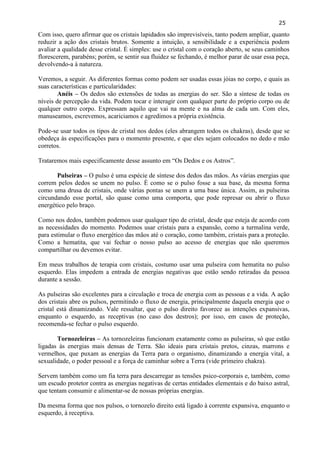 25 
Com isso, quero afirmar que os cristais lapidados são imprevisíveis, tanto podem ampliar, quanto reduzir a ação dos cristais brutos. Somente a intuição, a sensibilidade e a experiência podem avaliar a qualidade desse cristal. É simples: use o cristal com o coração aberto, se seus caminhos florescerem, parabéns; porém, se sentir sua fluidez se fechando, é melhor parar de usar essa peça, devolvendo-a à natureza. 
Veremos, a seguir. As diferentes formas como podem ser usadas essas jóias no corpo, e quais as suas características e particularidades: 
Anéis – Os dedos são extensões de todas as energias do ser. São a síntese de todas os níveis de percepção da vida. Podem tocar e interagir com qualquer parte do próprio corpo ou de qualquer outro corpo. Expressam aquilo que vai na mente e na alma de cada um. Com eles, manuseamos, escrevemos, acariciamos e agredimos a própria existência. 
Pode-se usar todos os tipos de cristal nos dedos (eles abrangem todos os chakras), desde que se obedeça às especificações para o momento presente, e que eles sejam colocados no dedo e mão corretos. 
Trataremos mais especificamente desse assunto em ―Os Dedos e os Astros‖. 
Pulseiras – O pulso é uma espécie de síntese dos dedos das mãos. As várias energias que correm pelos dedos se unem no pulso. È como se o pulso fosse a sua base, da mesma forma como uma drusa de cristais, onde várias pontas se unem a uma base única. Assim, as pulseiras circundando esse portal, são quase como uma comporta, que pode represar ou abrir o fluxo energético pelo braço. 
Como nos dedos, também podemos usar qualquer tipo de cristal, desde que esteja de acordo com as necessidades do momento. Podemos usar cristais para a expansão, como a turmalina verde, para estimular o fluxo energético das mãos até o coração, como também, cristais para a proteção. Como a hematita, que vai fechar o nosso pulso ao acesso de energias que não queremos compartilhar ou devemos evitar. 
Em meus trabalhos de terapia com cristais, costumo usar uma pulseira com hematita no pulso esquerdo. Elas impedem a entrada de energias negativas que estão sendo retiradas da pessoa durante a sessão. 
As pulseiras são excelentes para a circulação e troca de energia com as pessoas e a vida. A ação dos cristais abre os pulsos, permitindo o fluxo de energia, principalmente daquela energia que o cristal está dinamizando. Vale ressaltar, que o pulso direito favorece as intenções expansivas, enquanto o esquerdo, as receptivas (no caso dos destros); por isso, em casos de proteção, recomenda-se fechar o pulso esquerdo. 
Tornozeleiras – As tornozeleiras funcionam exatamente como as pulseiras, só que estão ligadas às energias mais densas de Terra. São ideais para cristais pretos, cinzas, marrons e vermelhos, que puxam as energias da Terra para o organismo, dinamizando a energia vital, a sexualidade, o poder pessoal e a força de caminhar sobre a Terra (vide primeiro chakra). 
Servem também como um fia terra para descarregar as tensões psico-corporais e, também, como um escudo protetor contra as energias negativas de certas entidades elementais e do baixo astral, que tentam consumir e alimentar-se de nossas próprias energias. 
Da mesma forma que nos pulsos, o tornozelo direito está ligado à corrente expansiva, enquanto o esquerdo, à receptiva.  